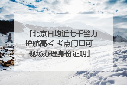 北京日均近七千警力护航高考 考点门口可现场办理身份证明